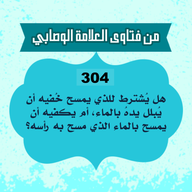 304: السائل عبدالله من فرنسا، يقول: هل يُشترط للذي يمسح خُفيه أن يُبلل يدهُ بالماء، أم يكفيه أن يمسح بالماء الذي مسح به رأسه؟