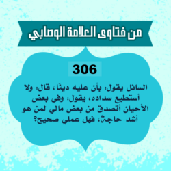 306: السائل أبو سليمان من الجزائر، يقول: بأن عليه دينًا، قال: ولا أستطيع سداده، يقول: وفي بعض الأحيان أتصدق من بعض مالي لمن هو أشد حاجةً، فهل عملي صحيح؟