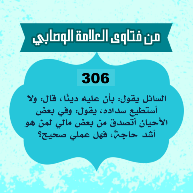 306: السائل أبو سليمان من الجزائر، يقول: بأن عليه دينًا، قال: ولا أستطيع سداده، يقول: وفي بعض الأحيان أتصدق من بعض مالي لمن هو أشد حاجةً، فهل عملي صحيح؟