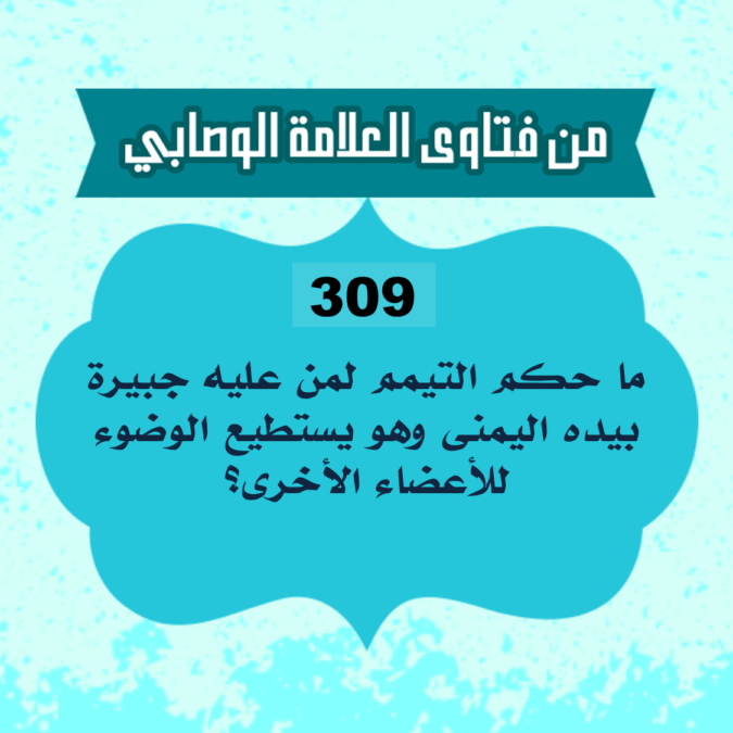 309: السائل أبو أحمد من الجزائر، يقول: ما حكم التيمم لمن عليه جبيرة بيده اليمنى وهو يستطيع الوضوء للأعضاء الأخرى؟